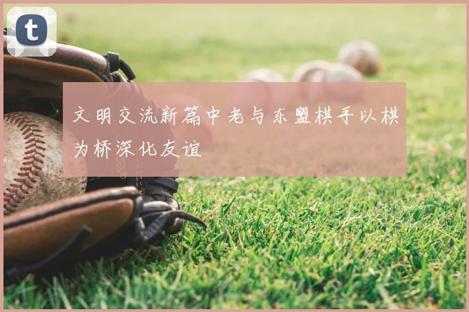 文明交流新篇中老与东盟棋手以棋为桥深化友谊