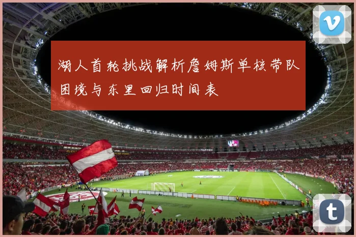 湖人首轮挑战解析詹姆斯单核带队困境与东里回归时间表