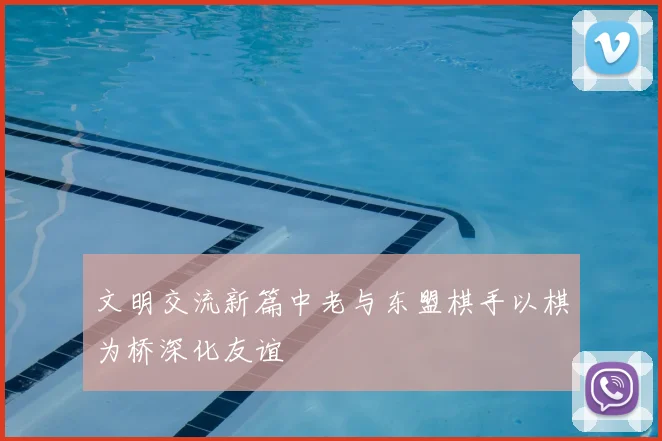 文明交流新篇中老与东盟棋手以棋为桥深化友谊