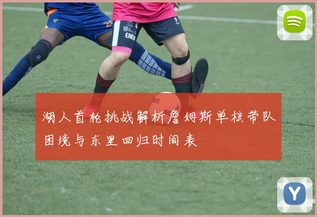 湖人首轮挑战解析詹姆斯单核带队困境与东里回归时间表