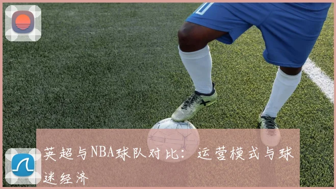 英超与NBA球队对比:运营模式与球迷经济