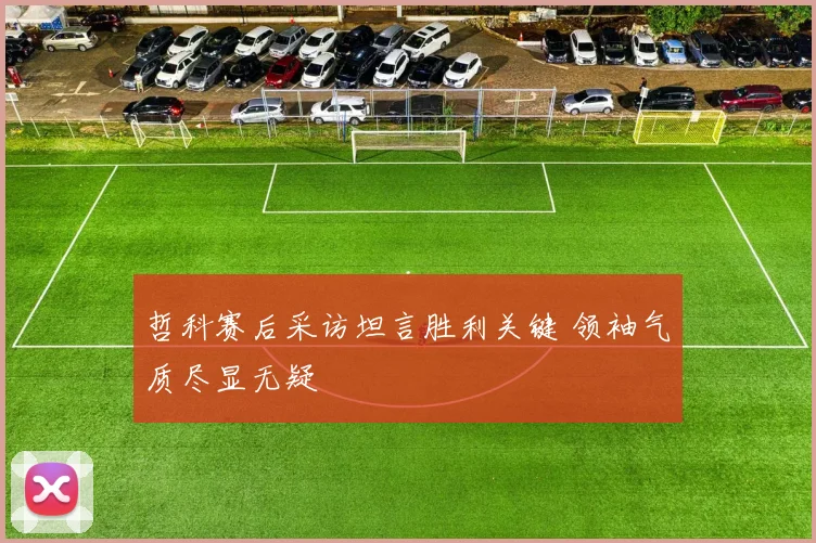哲科赛后采访坦言胜利关键 领袖气质尽显无疑