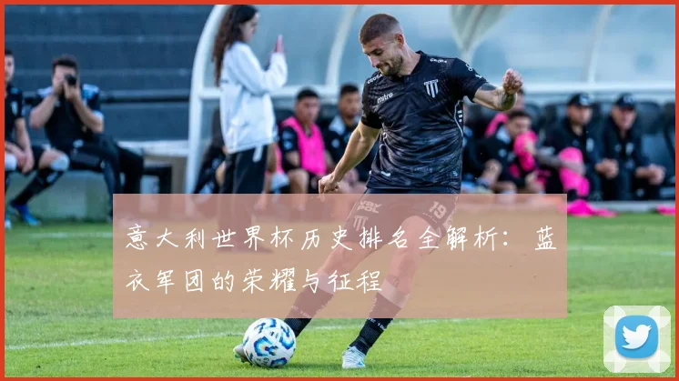 意大利世界杯历史排名全解析：蓝衣军团的荣耀与征程